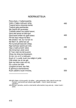 NDERMJETSIJA
Para shpis, n' kallamoqishte,
Vathi n' llajka rrethuem ishte,                                                                   480
Treqind berre mbrenda kishte:
Treqind gala peshtarake
Me njiqind dhi guracake:
Tridhetë okësh me ardhë hanori,
Qind okë tamel në ditë kjori
Qind barrë drithë në vjetë koteci.                                                                485
Fill ket shpi mësye ká Beci
Me shokë t' vet, kur na kan rá
Né Mal t' Zi, edhé kan pá
Per kundruell katundin shkjá,
Njaj fushorje njeshë per ânë,
Hija e malit qi kisht' zânë.                                                                      490
Atý trimat kan zânë vend
E t' kan nisë me bâ kuvend,
Shoq me shoq tue biseduem,
Si me i rá, si m' e rrethuem:
Kush m' i u avitë, kush me ndêjë m' pritë:                                                        495
Cillit shtek me rá me gjâ:
Kah me hikë e kah me rrâ,
Po u pûna me hikë.
Cingaret at herë, kan fikë,
E germuq e kamandores,
Kush zabelit e kush rrmores,                                                                      500
___________________



480-485 n’llajka: në trina gardhi, në nërlika. – gala peshtarake: dhên, dele të murrta nga
    Peshteri, i permendun per kullosë e gjâ të gjallë. – hanori: deash ase sqap i
    patredhun.
485-490 kjori: çarraniku, vendi ku ruhet tambli; edhe kantinë, burg vene etj. – koteci: koshi i
    drithit.




415
 