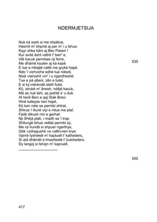 NDERMJETSIJA

Nuk ká sosh si me shpëtue,
Hasmit m' shpinë aj per m' i u lshue.
Kqyr shka bâni aj Bec Patani !
Kur avitë âsht vathit t' berr' e,
Ulë kacuk permbas nji ferre,
Me dhâmë ksulen aj ká kapë                  530
E tue e mbajtë naltë me grykë hapë,
Ndo 'i vizhvizhe edhè tue ndezë,
Nisë «laroshit »m' i u ngerdheshë.
Tue e pá q6eni, zên e tutet,
E si kij mbrendë stelit futet,
Kû, strukë m' ânesh, ndêjë kacuk,
Mâ as nuk lehi, as jashté s' u duk.
At herë Beci e qaj Stak Breci
Hinë kaleças nen hajat,
Kû ken ndie se permbi shtrat,
Shtrue 'i lkurë viçi e mlue me plaf,
Fjetë dikush rrin e gerhat:
Nji Shkjá plak, i madh sa 'i trap
Shllungë lshue vetllat permbi sý,
Me nji hundë si shpuer ngerthye,
Qitë «zdragushë »e «allti»nen krye
Vjerrë fyshekët m' kaptuell t' katheders,
Si atà dhâmët e lmashketë t' kulsheders.
Dy langoj si lshojn m' kapruell,
___________________

                                            550




417
 