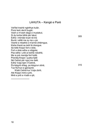 LAHUTA – Kangë e Parë
Vet'llat trashë ngèrthye kulàr,
Porsi lesh derrit bugàr;
Vesh e m'vesh dega e mustakut,
Si dy korba lidhë për lakut;             305
Edhe i mbrrijte kryet në trà:
Burrë i atillë me sy me u pà.
Veshë e mbathë e m'armë shtërngue,
Kishe thanë se àsht lè drangue.
Se këtè Knjazi fort e dote,
Fort e dote edhe e ndigjote;
Pse edhe i urtë ai kishte ndodhë,
Me ia prè mendja fort hollë.
Prandej Knjazi i çueka fjalë
Në Cetinë për ngut me dalë.
Edhe Vulja bjen n'Cetinë,
Pa këqyrë shteg, pa këqyrun stinë,       315
Tue flut'rue si gjeraçinë.
    N'atë Cetinë kur Vulja zbriti,
Atè Knjazi mirë e priti,
Mirë e priti e n'odë e qiti,
_______________




18
 