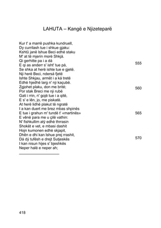 LAHUTA – Kangë e Njizeteparë

Kur t' a marrë pushka kundruell,
Dy currilash tue i shkue gjaku:
Kshtû janë lshue Beci edhé staku
M' at të mjerin morè Shkjá.
Qi gerhitte pa i a dá
E qi as anderr s' isht' tue pá,              555
Se shka at herë ishte tue e gjetë.
Nji herë Beci, ndersá fjetë
Ishte Shkjau, armët i a ká tretë
Edhè hjedhë larg n' nji kaçubë.
Zgjohet plaku, don me brité;                 560
Por stak Breci me nji rubë
Gati i rrin, n' gojë tue i a qitë,
E s' e lên, jo, me piskatë.
At herë lidhë plakut të ngratë
I a kan duert me brez mbas shpinës
E tue i grahun m' tundë t' «martinës»        565
E vênë para me u çilë vathin:
N' fishkullim atý edhè thrrasin
Shokët e vet, e mbasi dashit
Hojn kumonen edhè skjapit,
Dhên e dhi kan lshue prej rrashit,
Dá dý tufësh e drejt Sutjeskës               570
I kan nisun hijes s' bjeshkës
Neper halë e neper ah;
___________________




418
 
