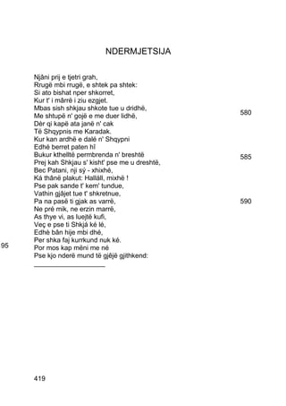 NDERMJETSIJA

     Njâni prij e tjetri grah,
     Rrugë mbi rrugë, e shtek pa shtek:
     Si ato bishat nper shkorret,
     Kur t' i mârrë i ziu ezgjet.
     Mbas sish shkjau shkote tue u dridhë,
     Me shtupë n' gojë e me duer lidhë,            580
     Dèr qi kapë ata janë n' cak
     Të Shqypnis me Karadak.
     Kur kan ardhë e dalé n' Shqypni
     Edhé berret paten hî
     Bukur kthelltë permbrenda n' breshtë          585
     Prej kah Shkjau s' kisht' pse me u dreshtë,
     Bec Patani, nji sý - xhixhé,
     Ká thânë plakut: Halláll, mixhë !
     Pse pak sande t' kem' tundue,
     Vathin gjâjet tue t' shkretnue,
     Pa na pasë ti gjak as varrë,                  590
     Ne pré mik, ne erzin marrë,
     As thye vi, as luejtë kufi,
     Veç e pse ti Shkjá ké lé,
     Edhè bân hije mbi dhé,
     Per shka faj kurrkund nuk ké.
95   Por mos kap mëni me né
     Pse kjo nderë mund të gjêjë gjithkend:
     ___________________




     419
 