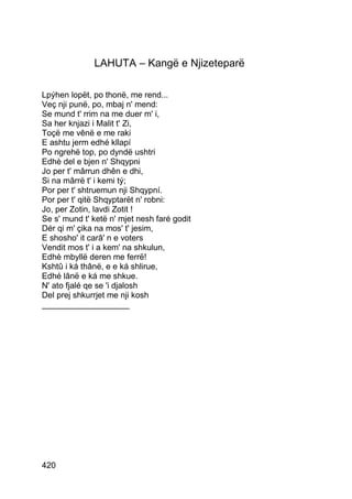 LAHUTA – Kangë e Njizeteparë

Lpýhen lopët, po thonë, me rend...
Veç nji punë, po, mbaj n' mend:
Se mund t' rrim na me duer m' i,
Sa her knjazi i Malit t' Zi,
Toçë me vênë e me raki
E ashtu jerm edhé kllapí
Po ngrehë top, po dyndë ushtri
Edhè del e bjen n' Shqypni
Jo per t' mârrun dhên e dhi,
Si na mârrë t' i kemi tý;
Por per t' shtruemun nji Shqypní.
Por per t' qitë Shqyptarët n' robni:
Jo, per Zotin, lavdi Zotit !
Se s' mund t' ketë n' mjet nesh faré godit
Dér qi m' çika na mos' t' jesim,
E shosho' it carâ' n e voters
Vendit mos t' i a kem' na shkulun,
Edhè mbyllë deren me ferrë!
Kshtû i ká thânë, e e ká shlirue,
Edhé lânë e ká me shkue.
N' ato fjalé qe se 'i djalosh
Del prej shkurrjet me nji kosh
___________________




420
 