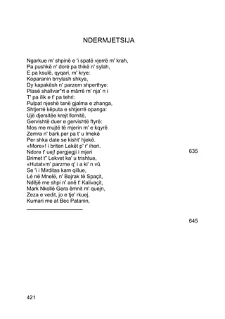 NDERMJETSIJA

Ngarkue m' shpinë e 'i spatë vjerrë m' krah,
Pa pushkë n' doré pa thikë n' sylah,
E pa ksulë, qyqari, m' krye:
Koparanin brrylash shkye,
Dy kapakësh n' parzem shperthye:
Plasë shallvarrt e mârrë m' nja' n i
T' pa ilik e t' pa tehri:
Pulpat njeshë tanë gjalma e zhanga,
Shtjerré këputa e shtjerrë opanga:
Ujë djersitëe krejt llomitë,
Gervishtë duer e gervishtë ftyrë:
Mos me mujtë të mjerin m' e kqyrë
Zemra n' bark per pa t' u lmeké
Per shka date se kisht' hjekë.
«More»! i briten Lekët p' r' iheri.
Ndore t' uej! pergjegji i mjeri                635
Brimet t Lekvet ka' u trishtue,
«Hutat»m' parzme q' i a ki' n vû.
Se 'i i Mirditas kam qillue,
Lé në Mnelë, n' Bajrak të Spaçit,
Ndêjë me shpi n' anë t' Kalivaçit,
Mark Nkollë Gera êmnit m' quejn,
Zeza e vedit, jo e tje' rkuej,
Kumari me at Bec Patanin,
___________________

                                               645




421
 