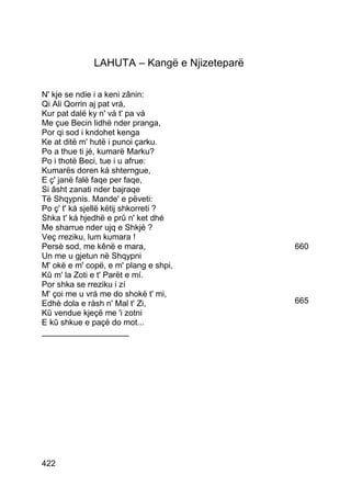LAHUTA – Kangë e Njizeteparë

N' kje se ndie i a keni zânin:
Qi Ali Qorrin aj pat vrá,
Kur pat dalë ky n' vá t' pa vá
Me çue Becin lidhë nder pranga,
Por qi sod i kndohet kenga
Ke at ditë m' hutë i punoi çarku.
Po a thue ti jé, kumarë Marku?
Po i thotë Beci, tue i u afrue:
Kumarës doren ká shterngue,
E ç' janë falë faqe per faqe,
Si âsht zanati nder bajraqe
Të Shqypnis. Mande' e pëveti:
Po ç' t' ká sjellë këtij shkorreti ?
Shka t' ká hjedhë e prû n' ket dhé
Me sharrue nder ujq e Shkjé ?
Veç rreziku, lum kumara !
Persè sod, me kênë e mara,                   660
Un me u gjetun në Shqypni
M' okë e m' copë, e m' plang e shpi,
Kû m' la Zoti e t' Parët e mí.
Por shka se rreziku i zí
M' çoi me u vrá me do shokë t' mi,
Edhè dola e ràsh n' Mal t' Zi,               665
Kû vendue kjeçë me 'i zotni
E kû shkue e paçë do mot...
___________________




422
 