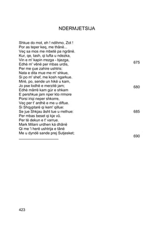 NDERMJETSIJA

Shkue do mot, eh ! ndihmo, Zot !
Por as teper keq, me thânë...
Veç sa mos me mbetë pa ngrânë.
Kur, qe, tash, qi lufta u ndezka,
Vin e m' kapin rrezga - bjezga,
Edhè m' vênë per mbas urdis,          675
Per me çue zahire ushtris:
Nata e dita mue me m' shkue,
Si po m' shef, me kosh ngarkue.
Miré, po, sende un hikë u kam,
Jo pse lodhë e merzitë jam;           680
Edhè mârrë kam gúr e shkam
E pershkue jam nper kto rrmore
Porsi iriqi neper shkorre,
Veç per t' ardhë e me u diftue.
Si Shqyptarë qi kem' qillue:
Se jue Shkjau âsht tue u rrethue:     685
Per mbas beset qi kje vû.
Per të dekun e t' varrue.
Mark Milani urdhen ká dhânë
Qi me 'i herë ushtrija e tânë
Me u dyndë sande prej Sutjesket;
___________________                   690




423
 