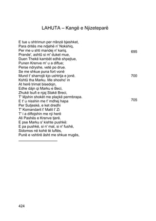 LAHUTA – Kangë e Njizeteparë

E tue u shtrimun per rrânzë bjeshket,
Para dritës me ndjehë n' Nokshiq,
Per me u shti mandej n' kariq.              695
Prande', ashtû si m' duket mue,
Duen Thekë kambët edhè shpejtue,
Punen Krenve m' u a diftue;
Perse ndryshe, vetë po drue.
Se me shkue puna fort vonë
Mund t' sharrojë kjo ushtrija e jonë.       700
Kshtû tha Marku. Me shosho' in
At herë trimat bisedojn,
Edhe dájn qi Marku e Beci,
Zhukë Isufi e njaj Stakë Breci,
T' lêjshin shokët me plaçkë permbrapa.
E t' u nisshin me t' mdhej hapa             705
Per Sutjeskë, e ket dredhi
T' Komandarit t' Malit t' Zi
T' i a diftojshin me nji herë
Ali Pashës e Krenve tjerë.
E pse Marku s' kishte pushkë:
E pa pushkë, si n' mal, si n' fushë,
Sidomos në kohë të luftës,
Punë e vshtirë âsht me shkue rrugës,
___________________




424
 