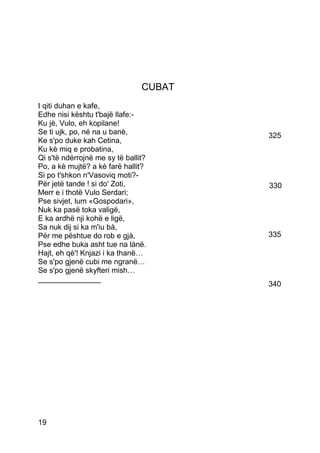 CUBAT
I qiti duhan e kafe,
Edhe nisi kështu t'bajë llafe:-
Ku jè, Vulo, eh kopilane!
Se ti ujk, po, né na u banè,            325
Ke s'po duke kah Cetina,
Ku kè miq e probatina,
Qi s'të ndërrojnë me sy të ballit?
Po, a kè mujtë? a kè farë hallit?
Si po t'shkon n'Vasoviq moti?-
Për jetë tande ! si do' Zoti,           330
Merr e i thotë Vulo Serdari;
Pse sivjet, lum «Gospodari»,
Nuk ka pasë toka valigë,
E ka ardhë nji kohë e ligë,
Sa nuk dij si ka m'iu bà,
Për me pështue do rob e gjà,            335
Pse edhe buka asht tue na lànë.
Hajt, eh qè'! Knjazi i ka thanë…
Se s'po gjenë cubi me ngranë…
Se s'po gjenë skyfteri mish…
_______________
                                        340




19
 