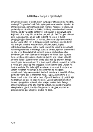 LAHUTA – Kangë e Njizetedytë

smuetin në çastet e fundit. S’din kurgja per shka âsht tuj ndodhë,
sado që Tringa shef mirë fatin, që e pret ate e vendin. Kjo don të
shfrejë në vajë, por dishka ia nxen frymen. Kujdesi i të vllaut, që
po ia mbysin në shtratin e dekës, fati i saj robinë e shndrrueme,
marrja, që do t’u sjellte eshtenvet të bekuem të dekunvet, janë
kujtimet, që e ndrydhin. Ankohet per jetë që i fali Zoti, per ditë që
priti; kujton nanen, që aq fortë e deshti në jetë e e thrret;
përgjegjin gjamët e vllaut brì votres, zhurma e vigma e anmikut
perher ‚a ma afer. Hin e del prej shpijet, mshehet, mbyllë derën
me drangë, turret te kryet e vllaut, dridhet, qanë, i gitet
gjithëshka fjala Shkjà. Lott e nxetë të motrës bajnë të smuetin të
flasë në jerem dhe të mallkojë pullaz e drrasa, që i lan cirkën me i
ra mbi krye. Biseda bâhet perherë e ma e pikllueshme dhe
smramit Curri merr vesh se Sllavët janë në fshat. Qon syt kah
huta, por këta i terratisen. Siellet në tjetrën anë, fshan këthellë
dhe me fjalet:“ Zot në doren tande paqa ra!“ ep shpirtë. Tringa i
ndezë qirin, ia ven në parzëm, lutet, qanë, dihatë, e prekë, e puthë
e rrokë, por vllaus’ep ma shêj jete. Tash kujtime tjera vrullen në
trutë e vashës. Curri duhej lâ, e ndrrue, e vorrosë. A mujte a jo
vetëm ? Harron Nokshiq e Shkjè : mbytet në nji oqean
mendimesh. Vigma e anmikut, tashmâ tek dera, e tronditë. Qohet,
puthë të vllânë per të mbramen herë, i lypë Zotit ndihmë e të
falun, rrokë huten dhe del te dera. Gjuro Kokoti me nji çetë Shkjè
hudhet kah ajo per t’a kapë në dorë. Vasha Sokoleshë këthen
huten, hjek gishtin, si burrë, dhe shkjau rrzohet brìs. Tringa
shtjen fishekun e dytë dhe merr të terhjek. Nji plumb mizuer ia
skuq ballin e gjanë dhe bija Shqiptare, la në gjak, rrzohet te
pragu i derës, por Shkjèvet s’u bie në dorë.




428
 
