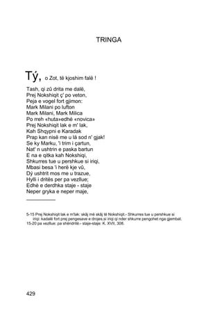 TRINGA




Tý, o Zot, të kjoshim falë !
Tash, qi zû drita me dalë,
Prej Nokshiqit ç' po veton,
Peja e vogel fort gjimon:
Mark Milani po lufton
Mark Milani, Mark Milica
Po rreh «huta»edhé «novica»
Prej Nokshiqit lak e m' lak,
Kah Shqypni e Karadak
Prap kan nisë me u lá sod n' gjak!
Se ky Marku, 'i trim i çartun,
Nat' n ushtrin e paska bartun
E na e qitka kah Nokshiqi,
Shkurres tue u pershkue si iriqi,
Mbasi besa 'i herë kje vû,
Dý ushtrit mos me u trazue,
Hylli i dritës per pa vezllue;
Edhè e derdhka staje - staje
Neper gryka e neper maje,
__________


5-15 Prej Nokshiqit lak e m'lak: skâj më skâj të Nokshiqit.- Shkurres tue u pershkue si
   iriqi: kadalë fort prej pengesave e drojes,si iriqi qi nder shkurre pengohet nga gjembat.
15-20 pa vezllue: pa shëndritë.- staje-staje: K. XVII, 308.




429
 