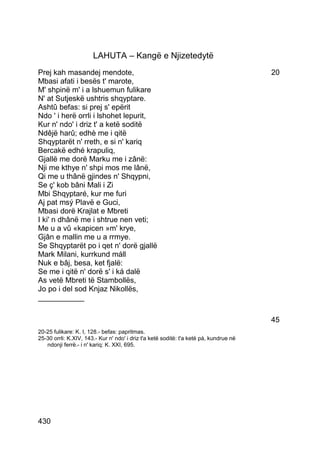 LAHUTA – Kangë e Njizetedytë
Prej kah masandej mendote,                                                              20
Mbasi afati i besës t' marote,
M' shpinë m' i a lshuemun fulikare
N' at Sutjeskë ushtris shqyptare.
Ashtû befas: si prej s' epërit
Ndo ' i herë orrli i lshohet lepurit,
Kur n' ndo' i driz t' a ketë soditë
Ndêjë harû; edhè me i qitë
Shqyptarët n' rreth, e si n' kariq
Bercakë edhé krapuliq,
Gjallë me dorë Marku me i zânë:
Nji me kthye n' shpi mos me lânë,
Qi me u thânë gjindes n' Shqypni,
Se ç' kob bâni Mali i Zi
Mbi Shqyptaré, kur me furi
Aj pat msý Plavë e Guci,
Mbasi dorë Krajlat e Mbreti
I ki' n dhânë me i shtrue nen veti;
Me u a vû «kapicen »m' krye,
Gjân e mallin me u a rrmye.
Se Shqyptarët po i qet n' dorë gjallë
Mark Milani, kurrkund máll
Nuk e bâj, besa, ket fjalë:
Se me i qitë n' dorë s' i ká dalë
As vetë Mbreti të Stambollës,
Jo po i del sod Knjaz Nikollës,
___________

                                                                                        45
20-25 fulikare: K. I, 128.- befas: papritmas.
25-30 orrli: K.XIV, 143.- Kur n' ndo' i driz t'a ketë soditë: t'a ketë pá, kundrue në
   ndonji ferrë.- i n' kariq: K. XXI, 695.




430
 