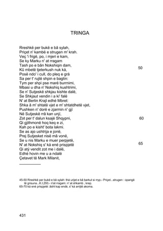 TRINGA

Rreshkë per bukë e bâ sylah,
Priçet n' kambë e strugen m' krah.
Veç 'i frigë, po, i mjeri e kam,
Se ky Marku n' at rragam
Tash po e bân Nokshiqin dam,
Kû mbetë tjeterkush nuk ká,                                                                     50
Posë ndo' i cull, do pleq e grá
Sa per t' rujtë shpin e bagtin:
Tym per shpi pse marë burrnimi,
Mbasi u dha n' Nokshiq kushtrimi,
Se n' Sutjeskë shkjau kishte dalë,
Se Shkjaut vendin i a ki' falë
N' at Berlin Krajl edhé Mbret:
Shka â m' shtatë vjet e m' shtatdhetë vjet,
Pushken n' dorë e zjarmin n' gjí
Në Sutjeskë rrâ kan unjí,
Zot per t' dalun ksajé Shqypni,                                                                 60
Qi gjithmonë hoq keq e zi,
Kah po e kisht' bota lakmi.
Se as ajo ushtrija e jonë,
Prej Sutjesket nisë mâ vonë,
Se u nis Marku e muer perpjetë,
N' at Nokshiq s' ká ené prispjetë                                                               65
Qi atý vendit zot me i dalë,
Edhè hovin me u a ndalë
Çetavet të Mark Milanit,
__________



45-50 Rreshkë per bukë e bâ sylah: thá urijet e bâ barkut si rryp.- Priçet...strugen : opangë
   të grisuna...K.I,293.- n'at rragam: n' at shkamb , krep.
65-70 ká enè prispjetë: âsht kap endè, s' ká arrijtë akoma.




431
 