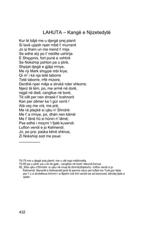 LAHUTA – Kangë e Njizetedytë
Kur të bâjë me u djergë prej planit
Si lavë ujqish nper rribë t' murranit
Jo qi tham un me mend t' mija.
Se edhè atý po t' ndollte ushtrija
E Shqypnis, fort punë e vshtirë
Se Nokshiqi pshton pa u plirë,
Shpijat djegë e gjâja rrmye,
Me nji Mark shqype mbi krye,
Qi m' i ká nja tetë taborre
Tetë taborre, rrfé mizore,
Derdhë nper mâje e strukë nder shkorre:
Njerz të lém, po, me armë në dorë,
regjë në diell, cangllue në borë,
Të cillt per nen drrasë t' krahnorit
Kan per zêmer ka 'i gúr vorrit !
Atà veç me vrà, me pré,
Me rá plaçkë si ujku n' Shndré:
Me t' a rrmye, po, dhén nen kâmë:
Me t' lânë hû si hûnin n' lâmë;
Pse edhé i moçmi 'i fjalë kuvendi:
Lufton vendi e jo Kelmendi.
Jo, po pra: paska kênë shkrue,
Zi Nokshiqi sod me psue:
__________




70-75 me u djegë prej planit: me u ulë nga rrafshnalta.
75-85 pa u plirë: pa u lá në gjak.- cangllue në borë: tëkurrë,forcue
85_95si ujku n'Shndrè: si ujku në muej të dimnit(dhjetorit).- lufton vendi e jo
   Kelmendi: Banorët e Kelmendit janë të perme ndun per luftat me Turk;por këta
   per t' u a shvleftsue trimnín i a lêjshin mâ fort vendit se sá banorvet; këndej fjala e
   vjeter.




432
 