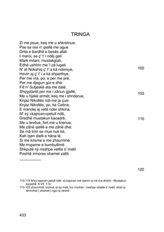 TRINGA
Zi me psue, keq me u shkretnue;
Pse sa nisi n' qiellë me ague
Drita e bardhë e besës afati
I maroi, se ç' t' i ndêj gati
Mark milani, mustakgiati,
Edhè ushtrin me 'i zâ lugati
N' at Nokshiq ç' t' a ká ndersye,                                                         100
Hovin aj ç' t' i a ká shperthye,
Per me vrá, po, e per me pré,
Per me djegun gúr e dhé:
Fill n' Sutjeskë ata me dalë,
Shqyptarët per me i zânun gjallë,                                                         105
Me u hjekë armët, keq me i shnderue,
Knjaz Nikollës rob me ja çue:
Knjaz Nikollës, po, ke Cetina;
E mandej aj vetë nder shkina,
M' sý «kapicen»petull ndê,
Dredhë mustakun kacadrê,                                                                  110
Me u levdue, fort me u krenue,
Me zânë qiellë e me zânë dhé:
Se mâ trim se mue nuk ké,
Kah bjen dielli e hâna lé.
Si me krisme e me zhaurrimë.
Me rropame e bumbullimë
Shkputë nji rreshpe vetlla s' malit
Poshtë rrmores shamet zallit:
__________

                                                                                          120

110-115 M'sy kapicen petull ndê: vû kapicen më njanin sy në ma dhshtí.- Mustakun
    kacadrê: K.VII, 114.
115-125 zhaurrimë: krizma, qi ep mali, kur rrzohet.- rreshpe vetalle s' malit: shist qi
    tërmohet ( shamet ) nga nji strehë




433
 