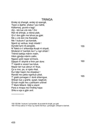 TRINGA
Kndej nji zhangë, andej nji opangë,
Tlyen e djathë, sheka t' pa rrathë,
Kallamoq, grunë e tagjí:
Atý - ktû tue vrá ndo 'i fmí
Rát në shtrojë, a ndonji plak,
Qi s' don gjân me lshue pa gjak:
Me u vrá don me Karadak,
Me 'i kubure t' pa kandak,
Njanit sý verbue, krejt mbetë !
Dyndet tymi rê perpjetë,                                                      155
N' flakë e n' shkendija lkuqë rri shpati,
Mnderet m' kambë me t' u ngri shtati !
Trêmë baktija mârrin malin,
Hikin gjindja mârrin zallin,
Ngasin grát neper errmore,
Djepat m' shpinë e fmin per dore:                                             160
T' mjerët e vocerr tue lotue,
Neper terr tue zânun m' thue,
Ço e rrxo, po, si njato rikat,
Kur bâjn hapin me shpejtue !
Randë me çakla ngarkue çikat,
                                                                              165
T' giatë çomagen n' dorë shterngue.
Shkojn tue u grahë, qyqet, bagtivet,
Qi kan mujtë me u pshtuem urdivet
T' Mark Milanit. Qêjt e stanit
Para e mrapa me t'mdhej hapa
Shko e eja e gjân avit:
__________



150-155 Me 'i kubure t' pa kandak: të pa kokë të drujtë, pa qytë
160-170 tue zânun m' thue: tuj marrë më thue.- çomangen: shkopin e barivet.




435
 