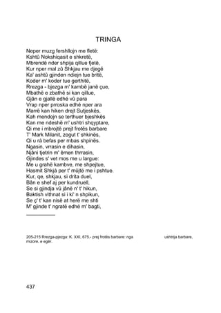 TRINGA
Neper muzg fershllojn me fletë:
Kshtû Nokshiqasit e shkretë,
Mbrendë nder shpija qillue fjetë,
Kur nper mal zû Shkjau me djegë
Ka' ashtû gjinden ndiejn tue britë,
Koder m' koder tue gerthitë,
Rrezga - bjezga m' kambë janë çue,
Mbathë e zbathë si kan qillue,
Gjân e gjallë edhé vû para
Vrap nper prroska edhé nper ara
Marrë kan hiken drejt Sutjeskës,
Kah mendojn se terthuer bjeshkës
Kan me ndeshë m' ushtri shqyptare,
Qi me i mbrojtë prejt frotës barbare
T' Mark Milanit, zogut t' shkinës,
Qi u rá befas per mbas shpinës.
Ngasin, vrrasin e dihasin,
Njâni tjetrin m' êmen thrrasin,
Gjindes s' vet mos me u largue:
Me u grahë kambve, me shpejtue,
Hasmit Shkjá per t' mûjtë me i pshtue.
Kur, qe, shkjau, si drita duel,
Bân e shef aj per kundruell,
Se si gjindja vû jânë n' t' hikun,
Baktish vithnat si i ki' n shpikun,
Se ç' t' kan nisë at herë me shti
M' gjinde t' ngratë edhé m' bagti,
__________



205-215 Rrezga-pjezga: K. XXI, 675.- prej frotës barbare: nga   ushtrija barbare,
mizore, e egër.




437
 
