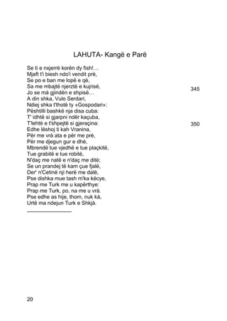 LAHUTA- Kangë e Parë
Se ti e nxjerrë korën dy fish!…
Mjaft t'i biesh ndo'i vendit prè,
Se po e ban me lopë e qè,
Sa me mbajtë njerztë e kujrisë,           345
Jo se mà gjindën e shpisë…
A din shka, Vulo Serdari,
Ndiej shka t'thotë ty «Gospodari»:
Pështilli bashkë nja disa cuba:
T' idhtë si gjarpni ndër kaçuba,
T'lehtë e t'shpejtë si gjeraçina:         350
Edhe lëshoj ti kah Vranina,
Për me vrà ata e për me prè,
Për me djegun gur e dhè,
Mbrendë tue vjedhë e tue plaçkitë,
Tue grabitë e tue robitë,
N'daç me natë e n'daç me ditë;
Se un prandej të kam çue fjalë,
Der' n'Cetinë nji herë me dalë,
Pse dishka mue tash m'ka këcye,
Prap me Turk me u kapërthye:
Prap me Turk, po, na me u vrà.
Pse edhe as hije, thom, nuk kà,
Urtë ma ndejun Turk e Shkjà.
_______________




20
 