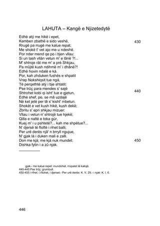 LAHUTA – Kangë e Njizetedytë
Edhè atý me hikë i epet,
Kamben zbathë e sido veshë,                                                          430
Rrugë pa rrugë me kalue repat,
Me shokë t' vet ajo me u ndeshë.
Por nder mend qe po i bjen vllau:
Si un tash vllán vetun m' e lânë ?!...
M' shtroje ràt me m' a pré Shkjau,
Pa mûjtë kush ndihmë m' i dhânë?!
Edhè hovin ndalë e ká.
Por, kah zhduken fushës e shpatit
Vrap Nokshiqsit tue ngá,
Të perqethtë atý i bje shtatit:
Pse trûç para mendes s' sajë
Shtrohet kobi qi isht' tue e gjetun,                                                 440
Edhé shef, po, se mâ uzdajë
Në ket jetë per tê s' kisht' mbetun.
Shokët e vet kush hikë, kush dekë;
Zbritu s' epri shkjau mizuer:
Vllau i vetun n' shtrojë tue hjekë;
Qilla e naltë e toka gúr,
Kuej m' i u pshtetë?... kah me shpëtue?...
N' djersë të ftoftë i rihet balli;
Per urë derës njâ' n brryll ngujue,
N' gjak lá i duken mali e zalli.
Don me kjá; me kjá nuk mundet:                                                       450
Dishka fytin i a zû njak.
__________



    gjak.- me kalue repet: mundohet, rropatet të kalojë.
440-445 Pse trûç: grumbull.
450-455 i rîhet: i rîtohet, i djerset.- Per urë derës: K. V, 29.- i njak: K. I, 6.




446
 