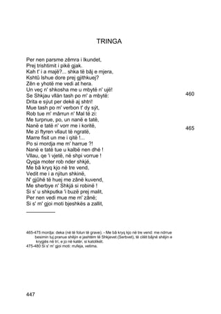 TRINGA

Per nen parsme zêmra i lkundet,
Prej trishtimit i pikë gjak.
Kah t' i a majë?... shka të bâj e mjera,
Kshtû lshue dore prej gjithkuej?
Zên e yhotë me vedi at hera.
Un veç n' shkosha me u mbytë n' ujë!
Se Shkjau vllán tash po m' a mbytë:                                                      460
Drita e sýut per dekë aj shtri!
Mue tash po m' verbon t' dy sýt,
Rob tue m' mârrun n' Mal të zi:
Me turpnue, po, un nanë e tatë,
Nanë e tatë n' vorr me i koritë,                                                         465
Me zi ftyren vllaut të ngratë,
Marre fisit un me i qitë !...
Po si mordja me m' harrue ?!
Nanë e tatë tue u kalbë nen dhé !
Vllau, qe 'i vjetë, në shpi vorrue !
Qyqja moter rob nder shkjé,
Me bâ kryq kjo në tre vend,
Vedit me i a njitun shkinë,
N' gjûhë të huej me zânë kuvend,
Me sherbye n' Shkjá si robinë !
Si s' u shkputka 'i buzë prej malit,
Per nen vedi mue me m' zânë;
Si s' m' gjoi moti bjeshkës a zallit,
__________



465-475 mordja: deka (në të folun të grave). - Me bâ kryq kjo në tre vend: me ndrrue
    besimin tuj pranue shêjin e jashtëm të Shkjevet (Serbvet), të cilët bâjnë shêjin e
     krygjës në trí, e jo në katër, si katolikët.
475-480 Si s' m' gjoi moti: rrufeja, vetima.




447
 