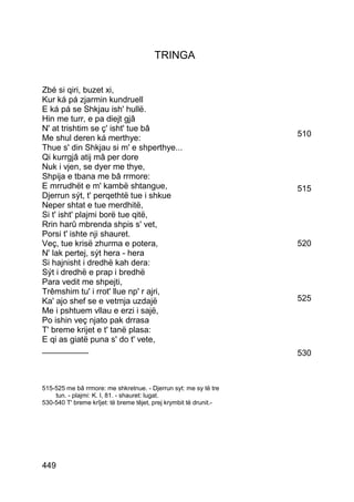 TRINGA


Zbé si qiri, buzet xi,
Kur ká pá zjarmin kundruell
E ká pá se Shkjau ish' hullë.
Hin me turr, e pa diejt gjâ
N' at trishtim se ç' isht' tue bâ
Me shul deren ká merthye:                                           510
Thue s' din Shkjau si m' e shperthye...
Qi kurrgjâ atij mâ per dore
Nuk i vjen, se dyer me thye,
Shpija e tbana me bâ rrmore:
E mrrudhët e m' kambë shtangue,                                     515
Djerrun sýt, t' perqethtë tue i shkue
Neper shtat e tue merdhitë,
Si t' isht' plajmi borë tue qitë,
Rrin harû mbrenda shpis s' vet,
Porsi t' ishte nji shauret.
Veç, tue krisë zhurma e potera,                                     520
N' lak pertej, sýt hera - hera
Si hajnisht i dredhë kah dera:
Sýt i dredhë e prap i bredhë
Para vedit me shpejti,
Trêmshim tu' i rrot' llue np' r ajri,
Ka' ajo shef se e vetmja uzdajë                                     525
Me i pshtuem vllau e erzi i sajë,
Po ishin veç njato pak drrasa
T' breme krijet e t' tanë plasa:
E qi as giatë puna s' do t' vete,
__________                                                          530



515-525 me bâ rrmore: me shkretnue. - Djerrun syt: me sy të tre
    tun. - plajmi: K. I, 81. - shauret: lugat.
530-540 T' breme krîjet: të breme têjet, prej krymbit të drunit.-




449
 