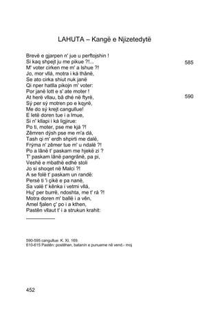 LAHUTA – Kangë e Njizetedytë

Brevë e gjarpen n' jue u perftojshin !
Si kaq shpejt ju me pikue ?!...                             585
M' voter cirken me m' a lshue ?!
Jo, mor vllá, motra i ká thânë,
Se ato cirka shiut nuk janë
Qi nper hatlla pikojn m' voter:
Por janë lott e s' ate moter !
At herë vllau, bâ dhé në ftyrë,                             590
Sý per sý motren po e kqyrë,
Me do sý krejt cangullue!
E letë doren tue i a lmue,
Si n' kllapi i ká ligjirue:
Po ti, moter, pse me kjá ?!
Zêmren dýsh pse me m'a dá,
Tash qi m' erdh shpirti me dalë,
Frýma n' zêmer tue m' u ndalë ?!
Po a lânë t' paskam me hjekë zi ?
T' paskam lânë pangrânë, pa pi,
Veshë e mbathë edhè stoli
Jo si shoqet në Malci ?!
A se folë t' paskam un randë:
Persè ti 'i çikë e pa nanë,
Sa valë t' kênka i vetmi vllá,
Huj' per burrë, ndoshta, me t' rá ?!
Motra doren m' ballë i a vên,
Amel fjalen ç' po i a kthen,
Pastên vllaut t' i a strukun krahit:
__________



590-595 cangullue: K. XI, 169.
610-615 Pastên: postêhen, batanín e punueme në vend.- moj




452
 