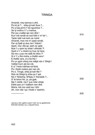TRINGA

Amanèt, moj njomza e ahit,
Po kû jé ?... shka jé kah thue ?...
Po a kaq jermi t' ká ngushtue ?...
Se tý motra s' t' u martue,
Per pa u kalbë ajo nen dhé !
Kurr mâ randë se sod folë s' m' ké !...                     615
Tjeter tatë nuk kam as nanë:
Amanét, mos me m' pasë randë,
Per nji fjalë qi due me t' thânë !
Qýsh, mor vllá qe, tash nji vjetë
Nuk t' u njom ky shtat i shkretë ?!                         620
Qysh s' t' u mkam ky trup nji hera,
Sa me u çue me dalë ke dera ?!
Si s' t' u thá motra, e thafté vera !
E thaftë vera, si e ká thá !
Po un qýsh shkoj me ndêjë rob n' Shkjá !
Vetllat Curri atý ká vrâ,
E si 'i herë mârrtas ká fshâ,
Po i thotë moters per nen zâ:
Po ti, Tringë, shka jé kah flet ?
Rob në Shkjá tý shka po t' qet.
Na n' Nokshiq, Shkjau n' Karadak ?...
S' të lshon fisi, jo, pa gjak,                              630
Me t' robitë, me t' çue nder shkjé,
Edhé pse un t' kalbem nen dhé.
Motra, lott me rubë tue i fshi
Ah, mor vllá ! po i thoté n' dashtni,
__________                                                  635



njomza e ahit: gjetht e parë t' ahit, kur ky gjelbërohet.
625-630 mârrtas: tuj i u këputë fryma.




453
 