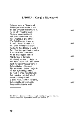 LAHUTA – Kangë e Njizetedytë

Ndoshta jermi s' t' lên me ndi
Si vlon pushka n' mal e n' vrri:
Se sod Shkjau n' Nokshiq ka hi.                                               640
Ku po bân t' madhe kerdi,
Shpija e stane tue i bâ hi,
Tue plaçkitun dhên e dhi,
Tue vrá pleq, e grá, e fmi !
N'at fjalë Curri se ç' asht xi,
E me 'i zâ me t' zi me u ndi,                                                 645
Po i thotë moters si n' kllapi:
Paska hi, thue Shkjau n' Malci ?
Po n' Nokshiq, po i thotë e motra
E shi tash zbriti nder kodra,
Kû po djegë aj gúr e dhé !
Atý Curri se ç' âsht zbé !                                                    650
Kthelltë nji herë se ç' ká gjimue !
Per rrshit «hutës»sýt i a ká lshue,
Tash nji vjetë n' kûj ajo vjerrë !
Edhé sýt nisin m' i u errë,
Fija e mendes nisë m' i u djerrë:                                             655
Po zên fryma me ju ndalé,
Sa me t' zi m' i u ndie kto fjalë:
Zot, mâ zi se njekshtû a ká ?...
Ndore t' ande paça rá !
E sjellë marë, shtrihet per dekë,
Edhé nisë ká atý me hjekë.                                                    660
Tringa qirin shpejt e kallë,
__________



655-660 m' i u djerrë: me i tretë, me i hupë, me e bjerrë fytyren e mendes.
660-665 Tringa qirin shpejt e kallë: ndezë qirin e dekës, si




454
 