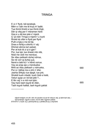 TRINGA


E xi n' ftyrë, bâ karabojé,
Mêrr e i bân me të kryq m' ballé.
Tue thirrë Krisht e tue thirrë Zojë,
Dér qi vllaj per t' mbramen heré
Hoq e u dá kso jete s' mjerë.
Ç' po bân Tringa e mjerë t' u lvyrë
Rrokë ká vllán e ftyrë per ftyrë
Puth e kjáj e me lot láj;
Dnes e fshâj e shkrifu n' váj:
Dhimet zêmra ka'i pelset,
Per at kob të zi qi e gjet !
Por, tue kjá, tue dnesë mbi vllá,
Nisë me vedi me mendue,
Se vllau petkash duhej ndrrue,
Se në vorr aj duhej çue,
Nanë e tatë kû i' n kênë vorrue.
Veç se prap ajo u mendueka:
Mirë se vllau petkash u ndrrueka,                                                          680
Por si i bâhej me e shti n' dhé,
Jashta Shkjau tue djegë, tue pré,
Shokët kush mbetë, kush hikë e tretë,
Vetun qyqe un në ket jetë ?...
E lên vaj' n e mâ nuk kján:
Veç harû tash kqyrë të vllán,                                                              685
Tash kqyrë hatllat, tash kqyrë çaklat
__________



    bâjnë kristjant, të cilt i vên në parzëm nji qiri të ndezun atij, qi âsht kah des. -
    bâ karabojë: ngjyrë e zezë, me të cilën ngjyhen petkat.
670-675 t' u lvyrë: tuj u përshpirtë,tuj u përlëkurë,tuj u shprishë




455
 