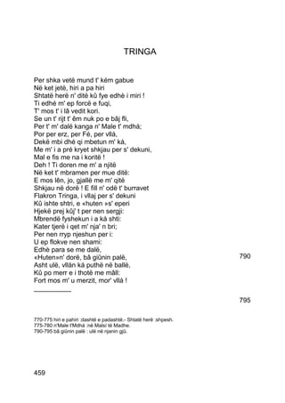 TRINGA


Per shka vetë mund t' kém gabue
Në ket jetë, hiri a pa hiri
Shtatë herë n' ditë kû fye edhè i miri !
Ti edhé m' ep forcë e fuqi,
T' mos t' i lâ vedit kori.
Se un t' rijt t' êm nuk po e bâj fli,
Per t' m' dalë kanga n' Male t' mdhá;
Por per erz, per Fé, per vllá,
Dekë mbi dhé qi mbetun m' ká,
Me m' i a pré kryet shkjau per s' dekuni,
Mal e fis me na i koritë !
Deh ! Ti doren me m' a njitë
Në ket t' mbramen per mue ditë:
E mos lên, jo, gjallë me m' qitë
Shkjau në dorë ! E fill n' odë t' burravet
Flakron Tringa, i vllaj per s' dekuni
Kû ishte shtri, e «huten »s' eperi
Hjekë prej kûj' t per nen sergji:
Mbrendë fyshekun i a ká shti:
Kater tjerë i qet m' nja' n bri;
Per nen rryp njeshun per i:
U ep flokve nen shami:
Edhè para se me dalë,
«Huten»n' dorë, bâ giûnin palë,                                   790
Asht ulë, vllán ká puthë në ballë,
Kû po merr e i thotë me mâll:
Fort mos m' u merzit, mor' vllá !
__________
                                                                  795

770-775 hiri e pahiri :dashtë e padashtë.- Shtatë herë :shpesh.
775-780 n'Male t'Mdhá :në Malsí të Madhe.
790-795 bâ giûnin palë : ulë në njanin gjû.




459
 
