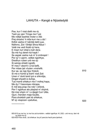 LAHUTA – Kangë e Njizetedytë


Pse, kur t' nisë dielli me rá,
Tash po vjen Tringa me t' pá:
Me ndêjë bashké moter e vllá:
Prej shosho' it m6a kurr me u dá !
Edhé vasha m' kâmbë âsht çue,
Ndihmo, Zot ! Shêjti Shna Ndue !
Vetë me vedi thotë nji hera,
E msýn turr drejt e kah dera.
Sa me huj deren ká hapë !
Se aspak vasha nuk m' â zmbrapë !
Por sý' n zjarm, vetllat ngerthye,
Dredhun ruben urë me sý:
Si selvija shtatit ngrefë,
N' mes t' oborrit i a ká befë,
Per mbas ijet «huten »mshefë.
Kur qe, se njaj Gjur Kokoti,                                                                810
Si me e hûmë qi kisht' nisë Zoti
Unen n' dorë tanë tym e shkndija,
Dirgjet shpatit si duhija,
Tue marrë shtekun me t' mdhej hapa,
Me dy t' Vasoviqas mbrapa,
E mâ larg prap me ndo' i shkinë,
Per t' ngarkue ato plaçkat m' shpiné,
Ká msý shpin m' i a djegë Curr Ulës.
Gjuri, menden maje ksulës,
Para shokësh pak ká shtekue,
M' sý «kapicen »petullue,                                                                   820
__________



805-810 sa me huj :si me hov,sá turrshëm.- vetllat ngerthye :K.I,302.- urë me sy :deri në
    sy,drejt me sy.
820-830 Para shok...ká shtekue :ka prî para,ka hecë para tjerëvet.




460
 