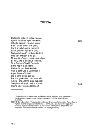 TRINGA




Dollamës polin m' br6ez ngujue,
Vjerré «novicen »per nen krah,                                                            825
Kthellté taganin rrasë n' sylah:
E si 'i bishë dalun prej gurit,
Kur t' a lodhë plajmi me borë,
I âsht avitun shpis së Currit,
Sa hjedhë nieri 'i pashë mbi doré,
Prej kah Tringen aj ká pá
M' kambë n' oborr ndêjë para shpis:
Si ajo Zana e bjeshkve t' mdhá,
Si aj flamuri n' ballë t' ushtris:
Edhè hapin e ká ndalë,
Kû habité, po thotë kadalë:
Vall, a âsht Ora e Dormitorit ?
A por Zana e Vizitorit,
Ulë e Mira m' kto zabele,
Per me gjetë ndo' i ród sherbele
A ndo' i shpendme giatë luginës:
Se nji vashé mâ t' mirë s' e shef,                                                        840
Pasha Sh' Pjetrin e Cetinës !
__________


    - Dollamës polin m'bréz ngujue :shtî kindin,cepin e dollamës në të nëgjeshun.-
    Vjerrë novicën...taganin rrasë n'sylah :me nov.(K.VI,377) e tagan në brez
    (K.II,118).
835-845 Ora e Dormitorit : Vargu i maleve ndermjet dy lumejve Komarnica e Tara.- Zana e
    Vizitorit :mal në veriperendim të Plavës … K.XVII,525.- zabele :pyell i vogël. Ród
    sherbele :lloj lule erë andshme,në të cilat kullosin blêtët(selvia). Shpendme :lule
    fillestare e pranverës me lule të bardha e të vogla(galanthus).




461
 