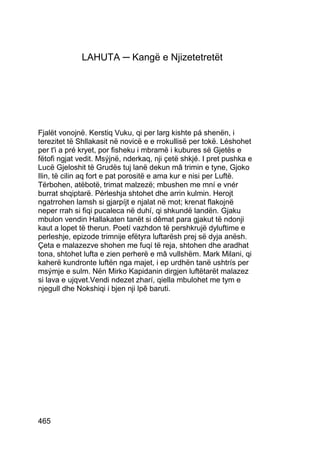 LAHUTA ─ Kangë e Njizetetretët




Fjalët vonojnë. Kerstiq Vuku, qi per larg kishte pá shenën, i
terezitet të Shllakasit në novicë e e rrokullisë per tokë. Léshohet
per t'i a pré kryet, por fisheku i mbramë i kubures së Gjetës e
fëtofi ngjat vedit. Msýjnë, nderkaq, nji çetë shkjé. I pret pushka e
Lucë Gjeloshit të Grudës tuj lanë dekun mâ trimin e tyne, Gjoko
Ilin, të cilin aq fort e pat porositë e ama kur e nisi per Luftë.
Tërbohen, atëbotë, trimat malzezë; mbushen me mní e vnér
burrat shqiptarë. Pérleshja shtohet dhe arrin kulmin. Herojt
ngatrrohen lamsh si gjarpíjt e njalat në mot; krenat flakojnë
neper rrah si fiqi pucaleca në duhí, qi shkundë landën. Gjaku
mbulon vendin Hallakaten tanët si dêmat para gjakut të ndonji
kaut a lopet të therun. Poetí vazhdon të pershkrujë dyluftime e
perleshje, epizode trimnije efëtyra luftarësh prej së dyja anësh.
Çeta e malazezve shohen me fuqí të reja, shtohen dhe aradhat
tona, shtohet lufta e zien perherë e mâ vullshëm. Mark Milani, qi
kaherë kundronte luftën nga majet, i ep urdhën tanë ushtrís per
msýmje e sulm. Nën Mirko Kapidanin dirgjen luftëtarët malazez
si lava e ujqvet.Vendi ndezet zharí, qiella mbulohet me tym e
njegull dhe Nokshiqi i bjen nji lpê baruti.




465
 