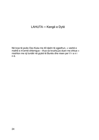 LAHUTA ─ Kangë e Dytë




Në krye të javës Oso Kuka me 40 djelm të zgjedhun, « veshë e
mathë e m’armë shterngue – thue se krushq po duen me shkue »
rreshton me nji lundër në grykë të Bunës dhe nisen per V r a n i
n ë.




24
 