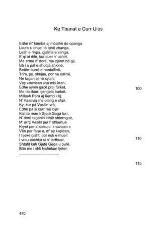 Ke Tbanat e Curr Ules

Edhé m' kâmbë aj mbathë do opanga
Lkure s' dhije, të tanë zhanga,
Lesh e rrypa, gjalma e vanga,
E qi at ditë, kur duel n' ushtri,
Me armé n' dorë, me zjarm në gji,
Bâ i a pat e shoqja shkinë.
Betêrr burrë e hardallinë,
Trim, po, shkjau, por ne calinë,
Ne tagan aj në sylah;
Veç «novicen »vú mbi krah,
Edhè sýnin gacë prej farket,              100
Me do duer, çengela barket:
Millosh Pera aj 6emni i tij:
N' Vasoviq me plang e shpi.
Ky, kur pá Vasilin vrá,
Edhè pà si curr më curr
Kishte marrë Gjetë Gega turr,
N' dorë taganin idhtë shterngue,
M' arrç Vasilit per t' shkurtue
Kryet per s' dekuni, «novicen »
Vên per faqe e, m' sý kapicen,
I hjekë gisht; por nuk e muer:
I vrau pushka si n' terthuer,             110
Shtatit kah Gjetë Gega u purë.
Bân me i shti fyshekun tjeter;
___________________

                                          115




470
 