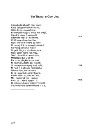Ke Tbanat e Curr Ules

Lvisin bollat zhgjetë nper fusha,
Kapë perpjetë malin harusha,
Hikin derrat, marrin ferrat:
Kshtû Gjetë Gega u lshua mbi shkjá,
Kû edhé trimat t' janë perlá
Ndermjet vedi, e t' kan fillue                145
Idhtë taganat me i vezllue,
Njani sho' in m' e lânë pa kokë,
Qi me ngrânë m' tê zogjt sterqokë.
Kúr kan pá shkinat me sý,
Si gjetë Gega e aj millosh pera
Njani tjetrin rrebté kan msý,
Se ç'' piskaté kan ato at hera,
Malazezve tue u bâ zâ,
Per mbas plaçket hutue malit
N' ndihmë Milloshit per me rrâ:
Qi me e pshtuem prej njatij hallit,           155
N' t' cill' n e qitte atý neshtrasha.
Millosh Pera, me do llana
Si nji «mashkull»qerri t' trasha,
Kishte kênë, po, trimi si Zana,
Me i rá zjarmit, me i rá detit.
Kund pa u trêmë aj sýni i ti;                 160
Qi edhè n' lufta me askjer t' mbretit
Shum do bulla pshtjellé kisht' n' t' zi,
___________________




472
 