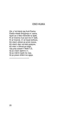 OSO KUKA

Zot, ç' ká thánë njaj Avdi Pasha:
Paska mbetë Shqypnija m' vasha,
Qysh se s' léka mbrendë nji djalë,
N' at Vranine mue sod me m' dalë,
N' at Vraninë, m' at t'zezë terthore,
Kû mbe'n shkret sá armë mizore,
Kû mbe'n djerr sá tokë gratçore,
Kû mbe' n vithnat pa bagtí,
Veç prej cubash t' Malit t' Zí,
Qi po vrasin djelmt e rí,
Qi po mârrin lopët me viça,
Qi po presin dhênt me ogiça,
___________________




25
 