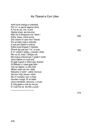 Ke Tbanat e Curr Ules

Asht turrë shtriga si shkerbé,
Per m' i a xjerrë taganin dore,
E me tê, po, me i a pré
Gjetos kryet, ajo korume,
Nám të zi Shqypnis me i lânë !
Edhe, besa, more kume:                        295
Disi marre m' vjen me t' thanë;
Por at ditë e bija e shkinës
E pat pré Gjeton e shkue,
Edhè kryet Knjazit t' Cetinës
Dhanti ajo pat per t' m' i a çue;             300
E m' «bisht t' pelës »,manati i Zotit,
Me na vû, kukú ! Shkjau né;
Me kndue shkinat per t' giatë t' motit,
Jana Gjeton si e pat pré:
Si gjak hupcë s' shkoi Gjur Kokoti:
Si Milloshi s' mbet gjak falë !
Veç se Gjetos i a dha Zoti:
Mbasi vedit zot me i dalë
Ndryshe s' kisht' : edhè me krye
Sa kurr mûjt Janes i mbet
Mu m' tureçka, tue i a thye
Hunden cunge. N' at siklet
Jana mendesh, kercuna, u muer;
E mloj gjaku e mâ as me pá
S' mujt me sý. Dy fish u purë
___________________
                                              315




478
 