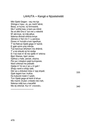 LAHUTA ─ Kangë e Njizetetretët
Mbi Gjeté Gegen : veç me kja
Shtriga s' kjau. Jo, po, kisht' kênë,
Besa, or kume, nji trimneshë,
Me t' ardhë keq: e kam pa rrênë:
Se at ditë Ora e coi me u ndeshë
M' atà krye, nji mâj qillue.
Ndersa dhimet shkina kmye
Zêmers s' frýt rrin t' i u pendue,
Doren m' hundë e kuk ngerthye,
T' ká flakrue Gjetë gega m' kamë.
E gjak sýnin prej mënije,
Tue kercnue idhshem me dhâmë,
T' a ká shkulë nji hû dullije
E t' ká nisë m' tê me sjellë m' shkina:
Bjeri Stanes, bjeri Janes:
Gjithsa u hate, perzet, shpina,
Per pa i mbajtun pejë kurrnjanes.
Nisin shkinat me piskatë:
Gjetja m' hû se ç' po u rri gati !
Shaju nanë e shaju tatë,
Dér sa u zhduken brijs s' njaj shpati.
Gjak tagani tue i kullue,                      335
Dy kuburet rrasë n' sylah,
Turr Gjetë gega at herë â lshue
Me marrë «huten »mbeté mbi rrah,
Ndersa ndêj tue u kacafitë
Me dý shkinat. Kur m' «novicë»,                340
___________________




479
 