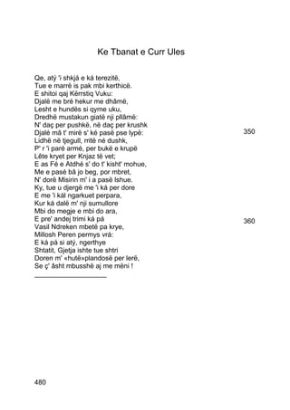 Ke Tbanat e Curr Ules

Qe, atý 'i shkjá e ká terezitë,
Tue e marrë is pak mbi kerthicë.
E shitoi qaj Kërrstiq Vuku:
Djalë me bré hekur me dhâmë,
Lesht e hundës si qyme uku,
Dredhë mustakun giatë nji pllâmë:
N' daç per pushkë, në daç per krushk
Djalé mâ t' mirë s' ké pasë pse lypë:        350
Lidhë në tjegull, rritë né dushk,
P' r 'i paré armé, per bukë e krupë
Lête kryet per Knjaz të vet;
E as Fé e Atdhé s' do t' kisht' mohue,
Me e pasé bâ jo beg, por mbret,
N' dorë Misirin m' i a pasë lshue.
Ky, tue u djergë me 'i ká per dore
E me 'i kál ngarkuet perpara,
Kur ká dalë m' nji sumullore
Mbi do megje e mbi do ara,
E pre' andej trimi ká pá                     360
Vasil Ndreken mbetë pa krye,
Millosh Peren permys vrá:
E ká pá si atý, ngerthye
Shtatit, Gjetja ishte tue shtri
Doren m' «hutë»plandosë per lerë,
Se ç' âsht mbusshë aj me mëni !
___________________




480
 