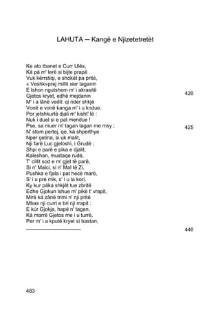 LAHUTA ─ Kangë e Njizetetretët


Ke ato tbanet e Curr Ulës,
Ká pá m' lerë si bijte prapë
Vuk kërrstiqi, e shokët pa prité,
« Veshk»prej millit xier taganin
E lshon ngutshem m' i akrasitë
Gjetos kryet, edhè mejdanin                  420
M' i a lânë vedit: qi nder shkjé
Vonë e vonë kanga m' i u kndue.
Por jetshkurtë djali m' kisht' lé :
Nuk i duel si e pat mendue !
Pse, sa muer m' tagan tagan me msy ;         425
N' stom pertej, qe, ká shperthye
Nper çetina, si uk malit,
Nji farë Luc gjeloshi, i Grudë ;
Shpi e parë e pika e djalit,
Kaleshan, mustaqe rudé,
T' cillit sod e m' gjet të parë,
Si n' Malci, si n' Mal të Zi,
Pushka e fjala i pat hecë marë,
S' i u pré mik, s' i u la korí.
Ky kur páka shkjèt tue zbritë
Edhe Gjokun lshue m' pikë t' vrapit,
Miré ká zânë trimi n' nji prité
Mbas nji curri e bri nji rrapit :
E kúr Gjokja, hapë n' tagan,
Ká marrë Gjetos me i u turrë,
Per m' i a kputë kryet si bastan,
___________________                          440




483
 