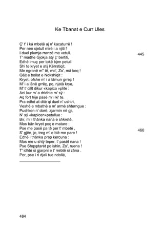 Ke Tbanat e Curr Ules

Ç' t' i ká mbetë aj n' kacaturrë !
Per nen sjetull mirë i a njiti !
I duel plumja rranzé me vetull.              445
T' madhe Gjokja atý ç' bertiti,
Edhè lmuç per tokë bjen petull
Shi te kryet e atij Kërrstiqit,
Me ngranë m'' tê, mo', Zo', mâ keq !
Qêjt e bollat e Nokshiqit :
Kryet, ofshe m' i a lâmun grreç !
M' i a lânë grrêç, po, njatà krye,
M' t' cillt dikur «kapica »plite :
Ani kur m' a dridhte m' sý :
Aq fort hije pasë m' i ki' te.
Pra edhé at dité qi duel n' ushtri,
Veshé e mbathë e m' armé shterngue :
Pushken n' dorë, zjarmin në gji,
N' sý «kapicen»petullue :
Bir, m' i thânka nana e shkreté,
Mos bân kryet poç e matare ;
Pse me pasë pa tê per t' mbeté ,             460
S' gjên, jo, treg m' e blé me pare !
Edhè i thânka prap kercuna :
Mos me u shtý teper, t' pasët nana !
Pse Shqyptarét po ishin, Zo', ruena !
T' idhté si gjarpni e t' rrebtë si zâna .
Por, pse i ri djali tue ndollé,
___________________




484
 