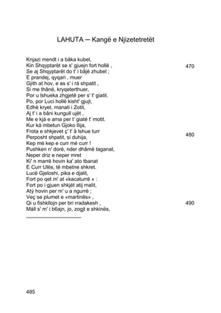 LAHUTA ─ Kangë e Njizetetretët

Knjazi mendt i a bâka kubel,
Kin Shqyptarët se s' gjuejn fort hollë ,      470
Se aj Shqyptarët do t' i bâjë zhubel ;
E prandej, qyqari , muer
Gjith at hov, e as s' i rá shpatit ,
Si me thânë, kryqeterthuer,
Por u lshueka zhgjetë per s' t' giatit.
Po, por Luci hollë kisht' gjujt,
Edhè kryet, manati i Zotit,
Aj t' i a bâni kungull ujët ,
Me e kjá e ama per t' giaté t' motit.
Kur ká mbetun Gjoko Ilija,
Frota e shkjevet ç' t' â lshue turr
Perposht shpatit, si duhija,                  480
Kep mé kep e curr mé curr !
Pushken n' doré, nder dhâmë taganat,
Neper driz e neper mret
Ki' n marrë hovin ka' ato tbanat
E Curr Ulës, të mbetne shkret.
Lucë Gjeloshi, pika e djalit,
Fort po qet m' at «kacaturrë » :
Fort po i gjuen shkjét atij malit,
Atý hovin per m' u a ngurrë ;
Veç se plumet e «martinës» ,
Qi u fishkllojn per bri rradakesh ,           490
Máll s' m' i b6ajn, jo, zogjt e shkinës,
___________________




485
 