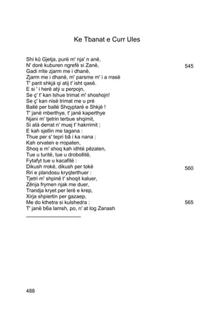 Ke Tbanat e Curr Ules

Shi kû Gjetja, purë m' nja' n anë,
N' doré kuburen ngrefë si Zanë,             545
Gadi rrite zjarm me i dhanë,
Zjarm me i dhanë, m' parsme m' i a rrasë
T' parit shkjá qi atij t' isht qasë.
E si ' i herë atý u perpojn,
Se ç' t' kan lshue trimat m' shoshojn!
Se ç' kan nisë trimat me u pré
Ballé per ballé Shqyptarë e Shkjé !
T' janë mberthye, t' janë kaperthye
Njani m' tjetrin terbue shqimit,
Si atá derrat n' muej t' hakrrimit ;
E kah sjellin me tagana :
Thue per s' tepri bâ i ka nana :
Kah orvaten e rropaten,
Shoq e m' shoq kah idhté pêzaten,
Tue u turitë, tue u drobollitë,
Fytafyt tue u kacafitë :
Dikush rrokë, dikush per tokë               560
Rri e plandosu kryqterthuer :
Tjetri m' shpinë t' shoqit kaluer,
Zênja frymen njak me duer,
Trandja kryet per lerë e krep,
Xirja shpiertin per gazaep,
Me do kthetra si kulshedra :                565
T' janë b6a lamsh, po, n' at log Zanash
___________________




488
 