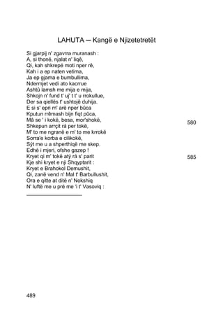LAHUTA ─ Kangë e Njizetetretët
Si gjarpij n' zgavrra muranash :
A, si thonë, njalat n' liqê,
Qi, kah shkrepé moti nper rê,
Kah i a ep naten vetima,
Ja ep gjama e bumbullima,
Ndermjet vedi ato kacrrue
Ashtû lamsh me mija e mija,
Shkojn n' fund t' uj' t t' u rrokullue,
Der sa qiellës t' ushtojë duhija.
E si s' epri m' arë nper bûca
Kputun rrêmash bijn fiqt pûca,
Mâ se ' i kokë, besa, mor'shokë,               580
Shkepun arrçit rá per tokë,
M' to me ngranë e m' to me krrokë
Sorra'e korba e cilikokë,
Sýt me u a shperthiqë me skep.
Edhè i mjeri, ofshe gazep !
Kryet qi m' tokë atý rá s' parit               585
Kje shi kryet e nji Shqyptarit :
Kryet e Brahokol Demushit,
Qi, zanë vend n' Mal t' Barbullushit,
Ora e qitte at ditë n' Nokshiq
N' luftë me u pré me 'i t' Vasoviq :
___________________




489
 