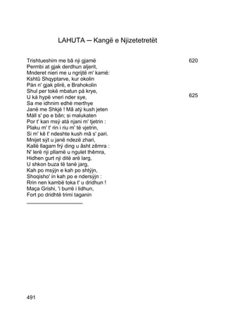 LAHUTA ─ Kangë e Njizetetretët

Trishtueshim me bâ nji gjamë                  620
Permbi at gjak derdhun aljerit,
Mnderet nieri me u ngrijtë m' kamë:
Kshtû Shqyptarve, kur okolin
Pán n' gjak plirë, e Brahokolin
Shul per tokë mbatun pá krye,
U ká hypë vneri nder sye,                     625
Sa me idhnim edhè merthye
Janë me Shkjé ! Mâ atý kush jeten
Máll s' po e bân; si malukaten
Por t' kan msý atá njani m' tjetrin :
Plaku m' t' rin i riu m' të vjetrin,
Si m' kê t' ndeshte kush mâ s' pari.
Mnijet sýt u janë ndezë zhari,
Kallë llagam frý ding u âsht zêmra :
N' lerë nji pllamë u ngulet thêmra,
Hidhen gurt nji ditë arë larg,
U shkon buza të tanë jarg,
Kah po msýjn e kah po shtýjn,
Shoqisho' in kah po e ndersýjn :
Rrin nen kambë toka t' u dridhun !
Maça Grishi, 'i burrë i lidhun,
Fort po dridhtë trimi taganin
___________________




491
 