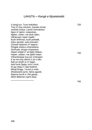 LAHUTA ─ Kangë e Njizetetretët

U dorgj turr. Trum trokollisin                720
Troç m' troç mtruhen, tranden trimat,
mendsh trullue. Lamsh hamullohen
Njani m' tjetrin; matarohen,
Ngiten, nziten, me dorë njiten,
Hârakuqen neper rrgallë :
Kush terthoras, kush perballë,
Çeku qenash, quku krenash,
Llanash laskarou m' tagana :
Pergjak xhoka e xhamadana,
Gozhupë, struga e koporana.
Hapen shkjét m' at Gjeto Staken,              730
Hapen, zdaten, me sjellë matan,
Vithambrapas trup por zmbrapen
E as me msý zêmra s' po u bân,
Kah po shofin si m' tagan
Asht turrë Gjetja, trimi i trimit,
Si ajo rrfeja n' natë thellimit.
Mihajl Draga, 'i burrë si motit,
Shkelveshë sýnin, falme agzotit,
Kaprroç burrë e i fort gazep,
Zânë dollamen njanit skep,
___________________
                                              740




495
 