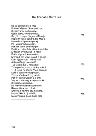 Ke Tbanat e Curr Ules

Ká bá zêmren gúr e krep
Edhè m' Gjeton t' ká marrë hov,
Si njaj Turku me Moskov.
Gjeto Staka, sý bollshordja,                   745
Se ç' t' i u hap m' tagan: si Mordja
Hapet m' kosë. Qindro, bre Mije e
Mos e lsho ! pak mâ pertej
Po i vikatë Vuko serdari.
Por pak vonë; persè qyqari
Fjalët s' i ndieu ! shi at herë per tokë
M' tagan kryet Gjetja i a hodh
E e la shyt: mâ kurr me i rá
N' mend, me kthye te cullt e grueja,
Qi n' Njegùsh po i lodhte ûja !
At herë Gjetja, tue vikatë
Tue vikatë, tue u hallakatë :                  755
Thue po shkon me u njitë aj valle !
T' i â lshue m' shpinë Vuko serdarit,
Dorë e djathtë e Gospodarit.
Trim pra Vuku e 'i zog petriti,
Por m' e pritë Gjeton s' e priti:
Veç se u shmang, e neper shokë,                760
Si njala tue depertue,
Ká marrë shpatin thik perpjetë,
Kin ushtris aj me i bâ zâ
Shkove n' ndihmë atý me u rrâ,
Msý qi 'i kisht' nji katallâ,                  765
Mos m' i u pá, besa, kund halli.
___________________




496
 