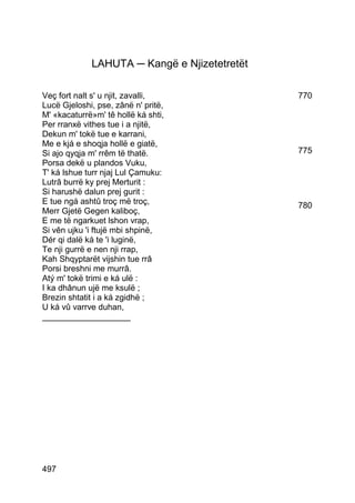 LAHUTA ─ Kangë e Njizetetretët

Veç fort nalt s' u njit, zavalli,             770
Lucë Gjeloshi, pse, zânë n' pritë,
M' «kacaturrë»m' tê hollë ká shti,
Per rranxë vithes tue i a njitë,
Dekun m' tokë tue e karrani,
Me e kjá e shoqja hollë e giatë,
Si ajo qyqja m' rrêm të thatë.                775
Porsa dekë u plandos Vuku,
T' ká lshue turr njaj Lul Çamuku:
Lutrâ burrë ky prej Merturit :
Si harushë dalun prej gurit :
E tue ngá ashtû troç më troç,                 780
Merr Gjetë Gegen kaliboç,
E me të ngarkuet lshon vrap,
Si vên ujku 'i ftujë mbi shpinë,
Dér qi dalë ká te 'i luginë,
Te nji gurrë e nen nji rrap,
Kah Shqyptarët vijshin tue rrâ
Porsi breshni me murrâ.
Atý m' tokë trimi e ká ulë :
I ka dhânun ujë me ksulë ;
Brezin shtatit i a ká zgidhë ;
U ká vû varrve duhan,
___________________




497
 