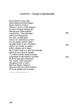 LAHUTA ─ Kangë e Njizetetretët

Mu ke tbanat e Curr Ulës.
Gjeto Staka pret Mhill Dragen
Burrë i fortë ky e belaçi
Shkove t' vet qi u a lute shtagen,
Sa herë mbushej mendja atij;
Mandej preu Petko Babiqin,
Tverdko Illin, Trifon Mandiqin,               825
Edhè Jovo Nevjestiqin :
Ani Jovo, qi djalë tjeter
Pasë s' m' i kisht'kercnua loke !
Po, por Gjetja, bishë e vjeter,
Aq giatë pûnen s' po e mendoke                830
Giatë s' po e tierte, jo, gajtan,
Edhè i mbetka atý m' tagan
Mu n' butë t' krés e m' vesh të shmangët,
Njanit sý tue e lanë të mangët,
T' i a lânë rrashten haptë si boskë,
Largkapola e krés hjedhë n' prroskë,          835
M' tê me lype qêjt e Nokshiqit.
Por, manà, 'i farë Vuçeniqit
Atý gjakun mirë i a muer,
Njat Cac Deden, belaçuer,
Shyt per tokë tue e lshue terthuer,
M' tê me ngrânë orrla e sokola,
___________________




499
 
