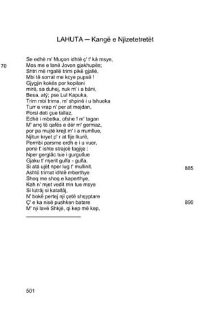 LAHUTA ─ Kangë e Njizetetretët

     Se edhè m' Muçon idhtë ç' t' ká msye,
70   Mos me e lanë Jovon gjakhupës;
     Shtri më rrgallë trimi pikë gjallë,
     Mbi tê sorrat me kcye pupsë !
     Gjygjin kokës por kopilani
     mirë, sa duhej, nuk m' i a bâni,
     Besa, atý; pse Lul Kapuka,
     Trim mbi trima, m' shpinë i u lshueka
     Turr e vrap n' per at mejdan,
     Porsi deti çue tallaz,
     Edhé i mbetka, ofshe ! m' tagan
     M' arrç të qafës e dér m' germaz,
     por pa mujtë krejt m' i a rrumllue,
     Njitun kryet p' r at fije lkurë,
     Permbi parsme erdh e i u vuer,
     porsi t' ishte strajcë tagjije :
     Nper gerglâc tue i gurgullue
     Gjaku t' mjerit gulfa - gulfa,
     Si atá ujët nper lug t' mullinit.             885
     Ashtû trimat idhtë mberthye
     Shoq me shoq e kaperthye,
     Kah n' mjet vedit rrin tue msye
     Si lutrâj si katallâj,
     N' bokë pertej nji çetë shqyptare
     Ç' e ka nisë pushken batare                   890
     M' nji lavë Shkjé, qi kep më kep,
     ___________________




     501
 