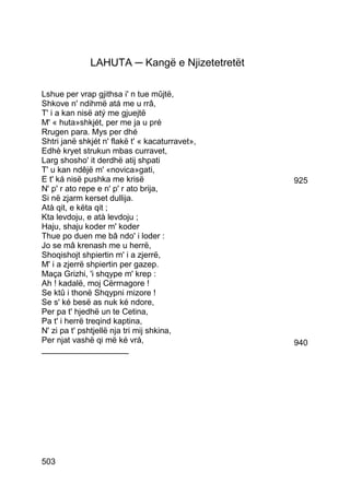 LAHUTA ─ Kangë e Njizetetretët

Lshue per vrap gjithsa i' n tue mûjtë,
Shkove n' ndihmë atá me u rrâ,
T' i a kan nisë atý me gjuejtë
M' « huta»shkjét, per me ja u pré
Rrugen para. Mys per dhé
Shtri janë shkjét n' flakë t' « kacaturravet»,
Edhè kryet strukun mbas curravet,
Larg shosho' it derdhë atij shpati
T' u kan ndêjë m' «novica»gati,
E t' ká nisë pushka me krisë                     925
N' p' r ato repe e n' p' r ato brija,
Si në zjarm kerset dullija.
Atà qit, e këta qit ;
Kta levdoju, e atà levdoju ;
Haju, shaju koder m' koder
Thue po duen me bâ ndo' i loder :
Jo se mâ krenash me u herrë,
Shoqishojt shpiertin m' i a zjerrë,
M' i a zjerrë shpiertin per gazep.
Maça Grizhi, 'i shqype m' krep :
Ah ! kadalë, moj Cërrnagore !
Se ktû i thonë Shqypni mizore !
Se s' ké besë as nuk ké ndore,
Per pa t' hjedhë un te Cetina,
Pa t' i herrë treqind kaptina,
N' zi pa t' pshtjellë nja tri mij shkina,
Per njat vashë qi më ké vrá,                     940
___________________




503
 